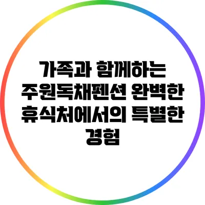 가족과 함께하는 주원독채펜션: 완벽한 휴식처에서의 특별한 경험