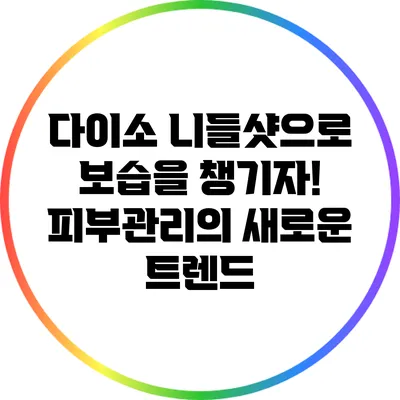 다이소 니들샷으로 보습을 챙기자! 피부관리의 새로운 트렌드