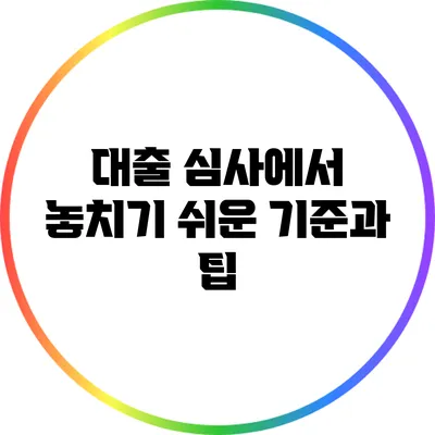 대출 심사에서 놓치기 쉬운 기준과 팁