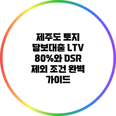 제주도 토지 담보대출: LTV 80%와 DSR 제외 조건 완벽 가이드
